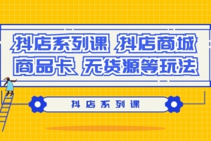 抖店系列课,抖店商城、商品卡、无货源等玩法