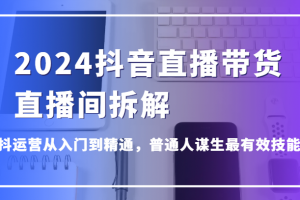 2024抖音直播带货直播间拆解,抖运营从入门到精通,普通人谋生最有效技能