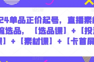2024单品正价起号,直播素材投流选品,【选品课】+【投流课】+【素材课】+【卡首屏】
