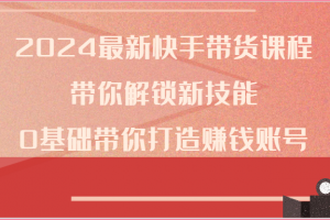 2024最新快手带货课程,带你解锁新技能,0基础带你打造赚钱账号