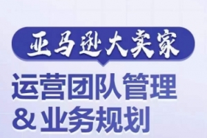 亚马逊大卖家-运营团队管理&业务规划,为你揭秘如何打造超强实力的运营团队