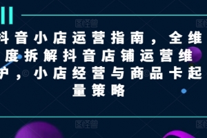 抖音小店运营指南,全维度拆解抖音店铺运营维护,小店经营与商品卡起量策略