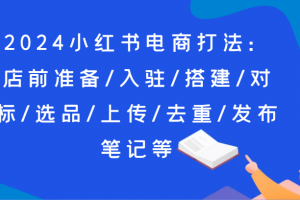 2024小红书电商打法:店前准备/入驻/搭建/对标/选品/上传/去重/发布笔记等