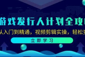 游戏发行人计划全攻略:从入门到精通,视频剪辑实操,轻松变现