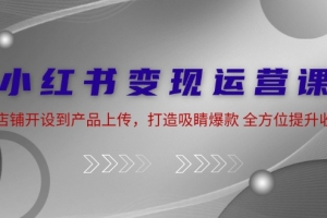 小红书变现运营课:从店铺开设到产品上传,打造吸睛爆款 全方位提升收入