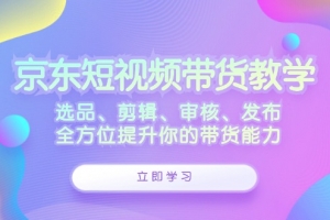 京东短视频带货教学:选品、剪辑、审核、发布,全方位提升你的带货能力