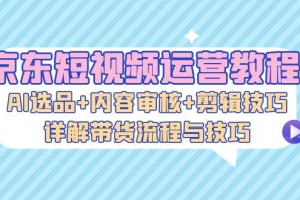 京东短视频运营教程:AI选品+内容审核+剪辑技巧,详解带货流程与技巧