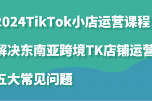 2024TikTok小店运营课程:解决东南亚跨境TK店铺运营五大常见问题