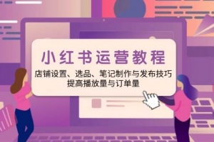 小红书运营教程:店铺设置、选品、笔记制作与发布技巧、提高播放量与订单量