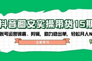 抖音图文带货实操第15期:账号运营锦囊、剪辑,助力稳出单,轻松月入N万