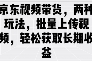 京东视频带货,两种玩法,批量上传视频,轻松获取长期收益