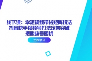 线下课:学短视频带货矩阵玩法 抖音快手视频号打法定向突破,摆脱缺号困扰