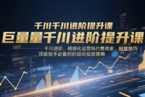 巨量千川进阶提升课,千川进阶、精细化运营纯付费商家、投放技巧、顶级投手必备的阶段性投放策略