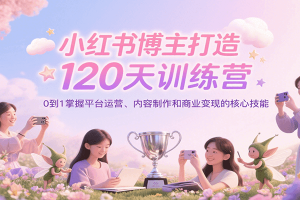 小红书博主打造120天训练营,0到1掌握平台运营、内容制作和商业变现