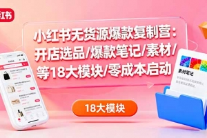 小红书无货源爆款复制营:开店选品/爆款笔记/素材/等18大模块/零成本启动