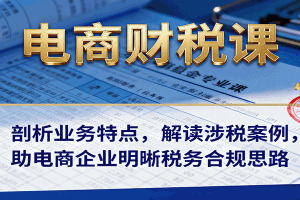 电商财税课:剖析业务特点,解读涉税案例,助电商企业明晰税务合规思路